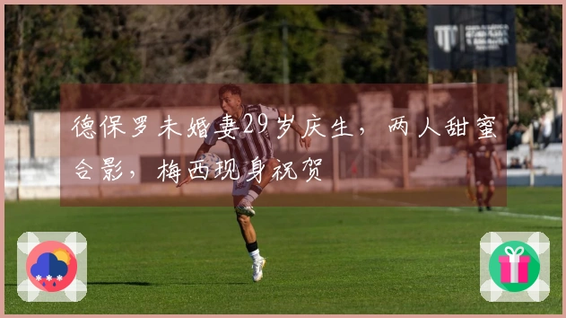 德保罗未婚妻29岁庆生,两人甜蜜合影,梅西现身祝贺