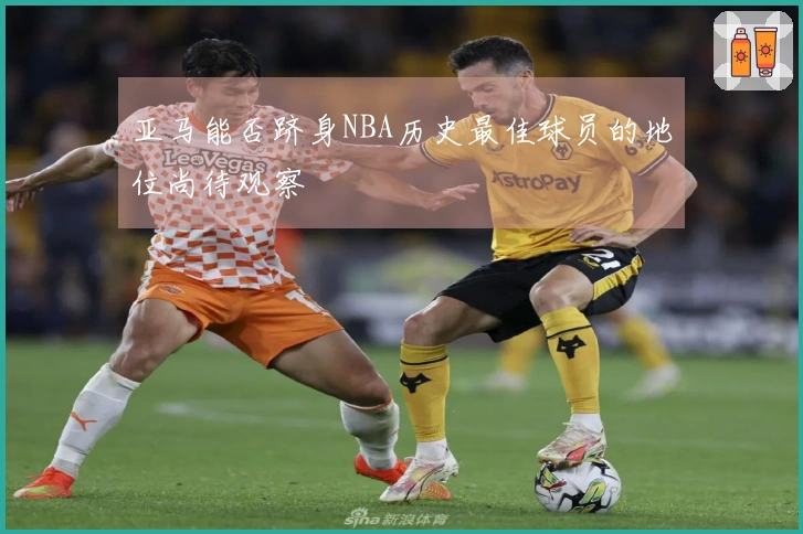 亚马能否跻身NBA历史最佳球员的地位尚待观察