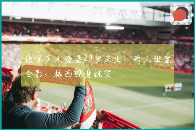 德保罗未婚妻29岁庆生,两人甜蜜合影,梅西现身祝贺