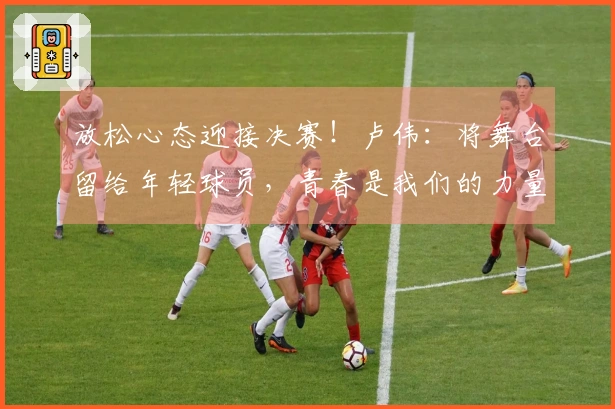 放松心态迎接决赛！卢伟：将舞台留给年轻球员，青春是我们的力量